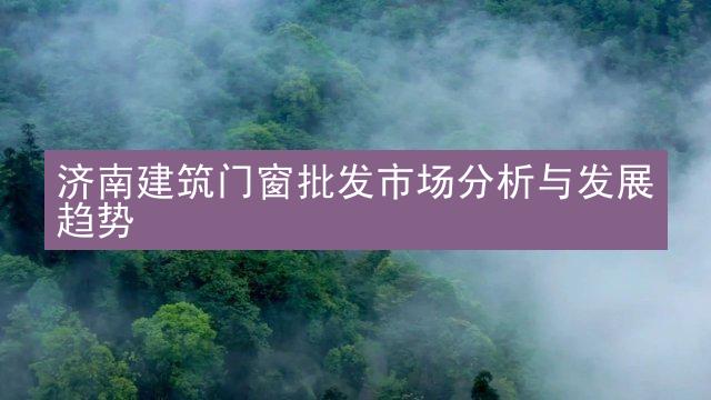 济南建筑门窗批发市场分析与发展趋势