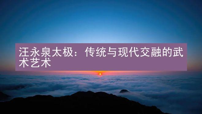 汪永泉太极：传统与现代交融的武术艺术