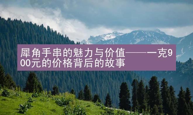 犀角手串的魅力与价值——一克900元的价格背后的故事