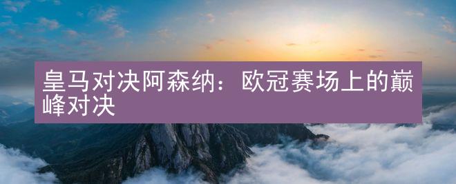 皇马对决阿森纳：欧冠赛场上的巅峰对决