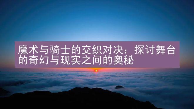 魔术与骑士的交织对决：探讨舞台的奇幻与现实之间的奥秘