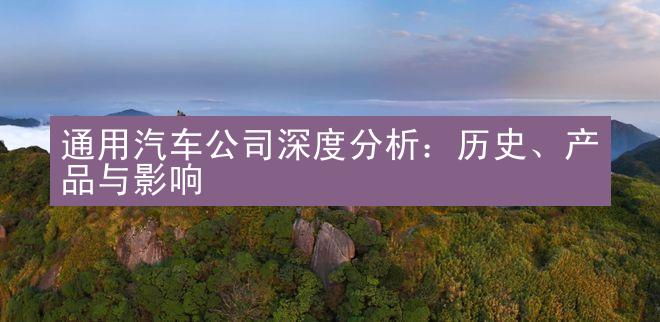 通用汽车公司深度分析：历史、产品与影响