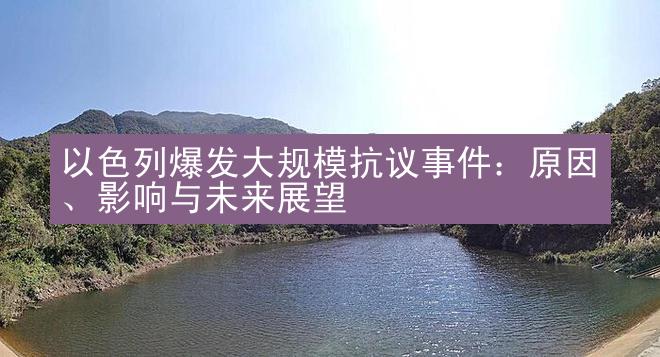 以色列爆发大规模抗议事件：原因、影响与未来展望