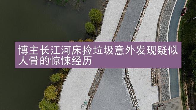 博主长江河床捡垃圾意外发现疑似人骨的惊悚经历