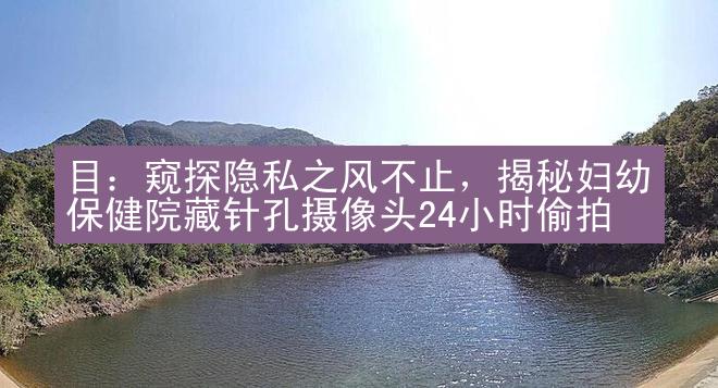 目：窥探隐私之风不止，揭秘妇幼保健院藏针孔摄像头24小时偷拍