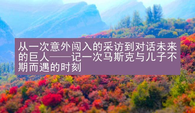 从一次意外闯入的采访到对话未来的巨人——记一次马斯克与儿子不期而遇的时刻