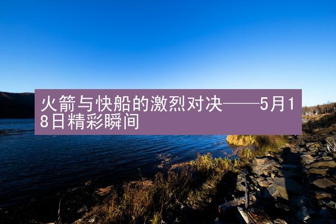 火箭与快船的激烈对决——5月18日精彩瞬间