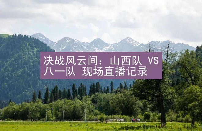 决战风云间：山西队 VS 八一队 现场直播记录