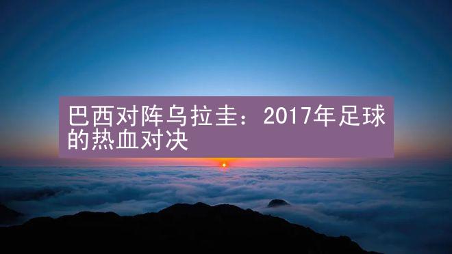 巴西对阵乌拉圭：2017年足球的热血对决