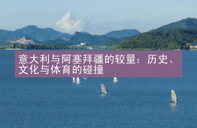 意大利与阿塞拜疆的较量：历史、文化与体育的碰撞